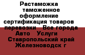 Растаможка - таможенное оформление - сертификация товаров - перевозки - Все города Авто » Услуги   . Ставропольский край,Железноводск г.